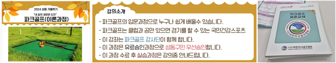 2024성동가을학기
파크골프(이론과정)
강의소개
-파크골프의 입문과정으로 누구나 쉽게 배울수 있습니다.
-파크골프는 클럽과 공만 있으면 경기를 할 수 있는 국민건강스포츠
-이 강좌는 파크골프 강사단이 함께 합니다.
-이 과정으유료승인과정으로 성동구민 우선승인 합니다.
-이 과정 수료 후 실습과정은 강의중 안내드립니다.

교재사진
