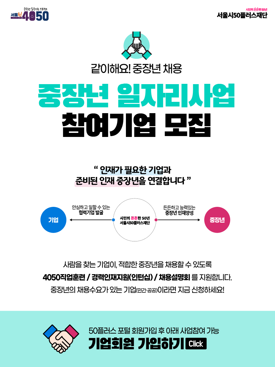 같이해요! 중장년 채용
중장년 일자리사업
참여기업 모집
'인재가 필요한 기업과
준비된 인재 중장년을 연결합니다'
기업 
안심하고 일할 수 있는
협력기업 발굴
시민의 든든한 50년 서울시50플러스재단
든든하고 능력있는 중장년인재양성
중장년
사람을 찾는 기업이 적합한 중장년을 채용할 수 있도록
4050 직업훈련/경력인재지원(인턴)/채용설명회를 지원합니다.
중장년 채용수요가 있는 기업(민간·공공)이라면 지금 신청하세요!
50플러스포털 회원가입 후 아래 사업참여 가능
기업회원 가입하기 click