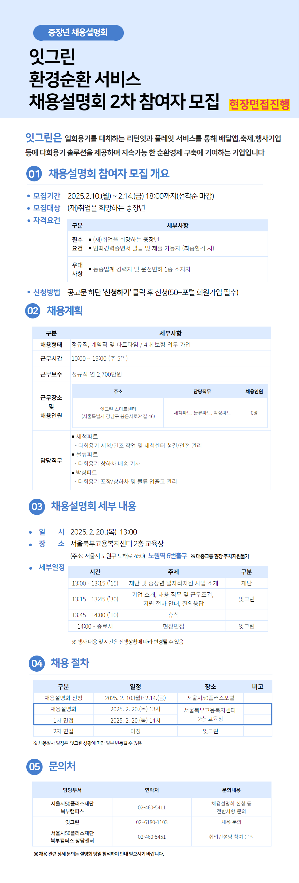 중장년 채용설명회
잇그린
환경순환 서비스
채용설명회 2차 참여자 모집 현장면접진행
잇그린은 일회용기를 대체하는 리턴잇과 플레잇 서비스를 통해 배달앱,축제,행사기업 등에 다회용기 솔루션을 제공하며 지속가능한 순환경제 구축에 기여하는 기업입니다
1 채용설명회 참여자 모집 개요
• 모집기간 2025.2.10.(월) ~ 2.14.(금) 18:00까지(선착순 마감)
• 모집대상 (재)취업을 희망하는 중장년
• 자격요건
대체표 하단에 작성
• 신청방법 공고문 하단 '신청하기' 클릭 후 신청(50+포털 회원가입 필수)
2 채용계획
대체표 하단에 작성
3 채용설명회 세부 내용
• 일 시 2025.2.20.(목) 13:00
• 장 소 서울북부고용복지센터 2층 교육장
(주소: 서울시 노원구 노해로 450) 노원역 6번출구 ※대중교통 권장 주차지원불가
세부일정
대체표 하단에 작성
4 채용절차
대체표 하단에 작성
5 문의처
대체표 하단에 작성