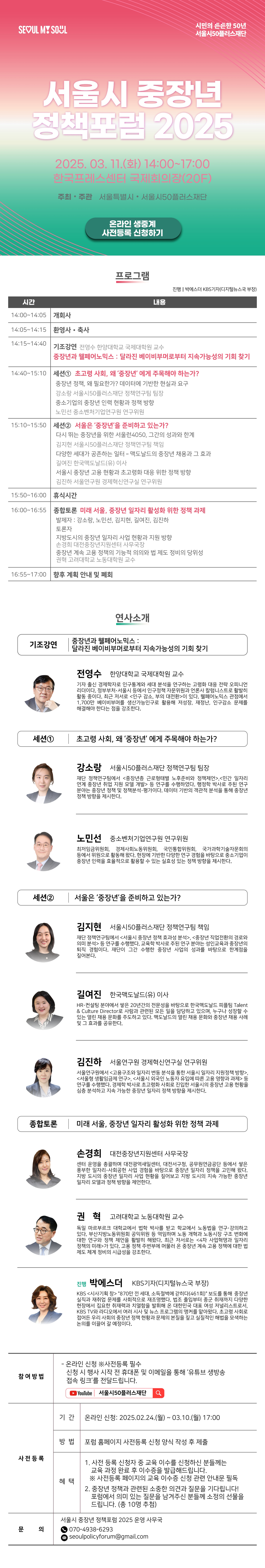 SEOUL MY SOUL

시민의 든든한 50년 서울시50플러스재단

서울시 중장년
정책포럼 2025

2025. 03.11.(₫) 14:00~17:00 한국프레스센터 국제회의장(20F)
주최·주관 서울특별시 • 서울시50플러스재단

온라인 생중계
사전등록 신청하기

프로그램
진행 박에스더 KBS기자(디지털뉴스국 부장)
시간
내용
14:00~14:05 |개회사

14:05~14:15 환영사 · 축사

14:15 14:40 기조강연 전영수 한양대학교 국제대학원 교수
중장년과 웰페어노믹스: 달라진 베이비부머로부터 지속가능성의 기회 찾기

14:40~15:10 |세션1 초고령 사회, 왜 '중장년' 에게 주목해야 하는가?
중장년 정책, 왜 필요한가? 데이터에 기반한 현실과 요구
강소랑 서울시50플러스재단 정책연구팀 팀장
중소기업의 중장년 인력 현황과 정책 방향
노민선 중소벤처기업연구원 연구위원

15:10~15:50 |세션2 서울은 '중장년'을 준비하고 있는가?
다시 뛰는 중장년을 위한 서울런4050, 그간의 성과와 한계
김지현 서울시50플러스재단 정책연구팀 책임
다양한 세대가 공존하는 일터 - 맥도날드의 중장년 채용과 그 효과
길여진 한국맥도날드(유) 이사
서울시 중장년 고용 현황과 초고령화 대응 위한 정책 방향
김진하 서울연구원 경제혁신연구실 연구위원

15:50~16:00 휴식시간

16:00~16:55 종합토론 미래 서울, 중장년 일자리 활성화 위한 정책 과제
발제자 : 강소랑, 노민선, 김지현, 길여진, 김진하
토론자
지방도시의 중장년 일자리 사업 현황과 지원 방향
손경희 대전중장년지원센터 사무국장
중장년 계속 고용 정책의 기능적 의의와 법 제도 정비의 당위성
권혁 고려대학교 노동대학원 교수

16:55~17:00 향후 계획 안내 및 폐회

연사소개
기조강연
중장년과 웰페어노믹스:
달라진 베이비부머로부터 지속가능성의 기회 찾기

전영수 한양대학교 국제대학원 교수
기자 출신 경제학자로 인구통계와 세대 분석을 연구하는 고령화 대응 전략 오피니언 리더이다. 정부부처·서울시 등에서 인구정책 자문위원과 언론사 칼럼니스트로 활발히 활동 중이다. 최근 저서로 <인구 감소, 부의 대전환>이 있다. 웰페어노믹스 관점에서 1,700만 베이비부머를 생산가능인구로 활용해 저성장, 재정난, 인구감소 문제를 해결해야 한다는 점을 강조한다.
세션1
초고령 사회, 왜 '중장년' 에게 주목해야 하는가?
강소랑 서울시50플러스재단 정책연구팀 팀장
재단 정책연구팀에서 <중장년층 근로형태별 노후준비와 정책제언>,<민간 일자리 연계 중장년 취업 지원 모델 개발> 등 연구를 수행하였다. 행정학 박사로 주된 연구 분야는 중장년 정책 및 정책분석·평가이다. 데이터 기반의 객관적 분석을 통해 중장년 정책 방향을 제시한다.
노민선 중소벤처기업연구원 연구위원
최저임금위원회, 경제사회노동위원회, 국민통합위원회, 국가과학기술자문회의 등에서 위원으로 활동해 왔다. 현장에 기반한 다양한 연구 경험을 바탕으로 중소기업이 중장년 인력을 효율적으로 활용할 수 있는 실효성 있는 정책 방향을 제시한다.

세션2
서울은 '중장년'을 준비하고 있는가?
김지현 서울시50플러스재단 정책연구팀 책임
재단 정책연구팀에서 <서울시 중장년 정책 효과성 분석>, <중장년 직업전환의 경로와 의미 분석> 등 연구를 수행했다. 교육학 박사로 주된 연구 분야는 성인교육과 중장년의 퇴직 경험이다. 재단이 그간 수행한 중장년 사업의 성과를 바탕으로 한계점을 짚어본다.
길여진 한국맥도날드(유) 이사
HR·컨설팅 분야에서 쌓은 20년간의 전문성을 바탕으로 한국맥도날드 피플팀 Talent & Culture Director로 사람과 관련된 모든 일을 담당하고 있으며, 누구나 성장할 수 있는 열린 채용 문화를 주도하고 있다. 맥도날드의 열린 채용 문화와 중장년 채용 사례 및 그 효과를 공유한다.
김진하 서울연구원 경제혁신연구실 연구위원
서울연구원에서 <고용구조와 일자리 변동 분석을 통한 서울시 일자리 지원정책 방향>, <서울형 생활임금제 연구>, <서울시 외국인 노동자 유입에 따른 고용 영향과 과제> 등 연구를 수행했다. 경제학 박사로 초고령화 사회로 진입한 서울시의 중장년 고용 현황을 심층 분석하고 지속 가능한 중장년 일자리 정책 방향을 제시한다.

종합토론 | 미래 서울, 중장년 일자리 활성화 위한 정책 과제
손경희 대전중장년지원센터 사무국장
센터 운영을 총괄하며 대전광역새일센터, 대전서구청, 공무원연금공단 등에서 쌓은 풍부한 일자리·사회공헌 사업 경험을 바탕으로 중장년 일자리 정책을 고민해 왔다. 지방 도시의 중장년 일자리 사업 현황을 짚어보고 지방 도시의 지속 가능한 중장년 일자리 모델과 정책 방향을 제언한다.
권혁 고려대학교 노동대학원 교수
독일 마르부르크 대학교에서 법학 박사를 받고 학교에서 노동법을 연구·강의하고 있다. 부산지방노동위원회 공익위원 등 역임하며 노동 개혁과 노동시장 구조 변화에 대한 연구와 정책 제언을 활발히 해왔다. 최근 저서로는 <4차 사업혁명과 일자리 정책의 미래>가 있다. 고용 정책 주변부에 머물러 온 중장년 계속 고용 정책에 대한 법 제도 체계 정비의 시급성을 강조한다.

진행 박에스더 KBS기자(디지털뉴스국 부장) 
KBS <시사기획 창> '870만 낀 세대, 소득절벽에 갇히다(461회)' 보도를 통해 중장년 실직과 재취업 문제를 사회적으로 재조명했다. 법조 출입부터 종군 취재까지 다양한 현장에서 집요한 취재력과 치열함을 발휘해 온 대한민국 대표 여성 저널리스트로서, KBS TV와 라디오에서 여러 시사 및 뉴스 프로그램의 앵커를 맡아왔다. 초고령 사회로 접어든 우리 사회의 중장년 정책 현황과 문제의 본질을 짚고 실질적인 해법을 모색하는 논의를 이끌어 갈 예정이다.

참여방법
- 온라인 신청 ※사전등록 필수
신청 시 행사 시작 전 휴대폰 및 이메일을 통해 '유튜브 생방송
접속 링크'를 전달드립니다.
YouTube 서울시50플러스재단
사전등록
기간 온라인 신청: 2025.02.24.(월) ~ 03.10.(월) 17:00
방법 포럼 홈페이지 사전등록 신청 양식 작성 후 제출
혜택
1. 사전 등록 신청자 중 교육 이수를 신청하신 분들께는 교육 과정 완료 후 이수증을 발급해드립니다.
※ 사전등록 페이지의 교육 이수증 신청 관련 안내문 필독
2. 중장년 정책과 관련된 소중한 의견과 질문을 기다립니다! 포럼에서 의미 있는 질문을 남겨주신 분들께 소정의 선물을
드립니다. (총 10명 추첨)

문의
서울시 중장년 정책포럼 2025 운영 사무국
070-4938-6293
2 seoulpolicyforum@gmail.com